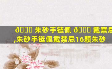 🐎 朱砂手链佩 🐞 戴禁忌,朱砂手链佩戴禁忌16颗朱砂